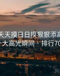 盘点:天天摸日日摸狠狠添高潮喷的十大高光瞬间 · 排行705