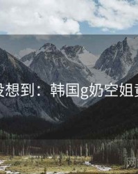 你绝对没想到：韩国g奶空姐竟然如此