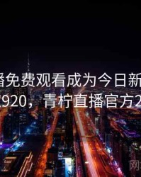 青柠直播免费观看成为今日新闻焦点 · 独家920，青柠直播官方209tv