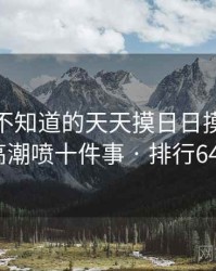 你可能不知道的天天摸日日摸狠狠添高潮喷十件事 · 排行647