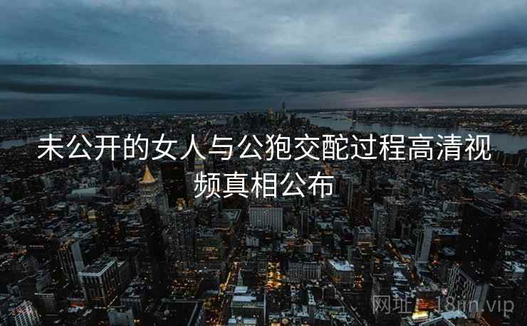 未公开的女人与公狍交酡过程高清视频真相公布