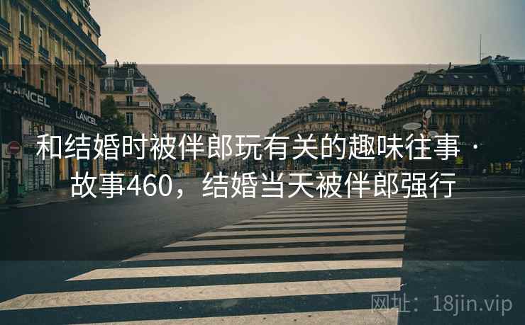 和结婚时被伴郎玩有关的趣味往事 · 故事460，结婚当天被伴郎强行