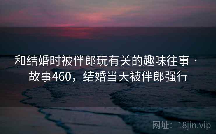和结婚时被伴郎玩有关的趣味往事 · 故事460，结婚当天被伴郎强行