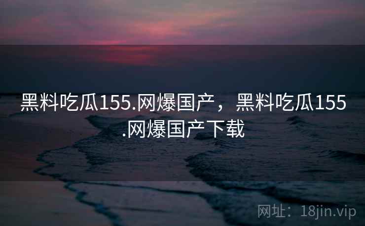 黑料吃瓜155.网爆国产，黑料吃瓜155.网爆国产下载