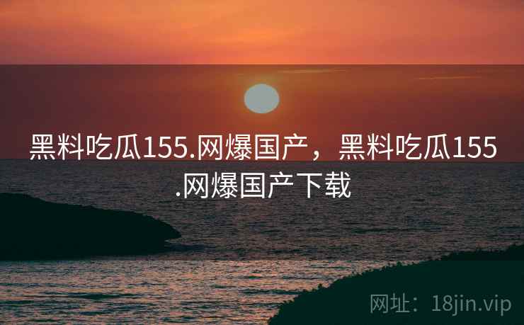 黑料吃瓜155.网爆国产，黑料吃瓜155.网爆国产下载