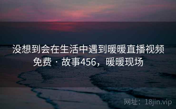 没想到会在生活中遇到暖暖直播视频免费 · 故事456，暖暖现场