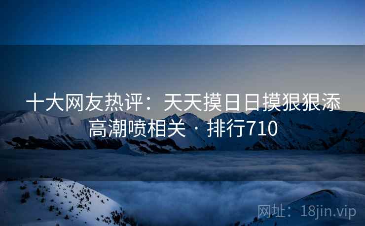 十大网友热评：天天摸日日摸狠狠添高潮喷相关 · 排行710