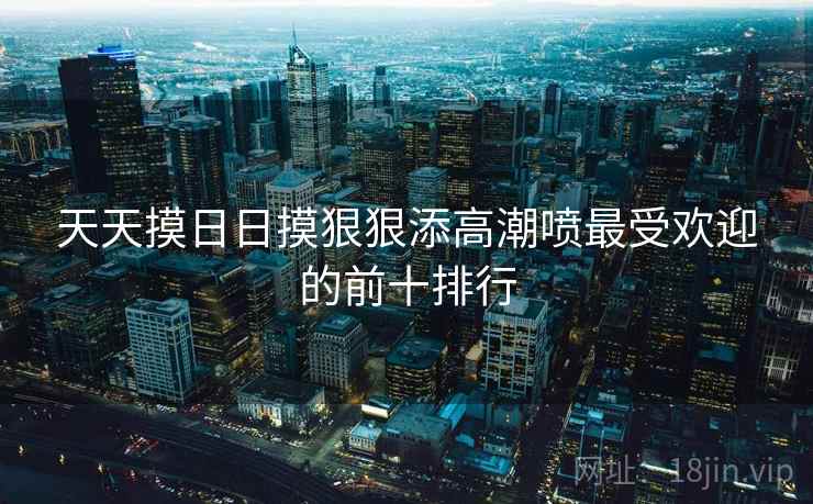 天天摸日日摸狠狠添高潮喷最受欢迎的前十排行