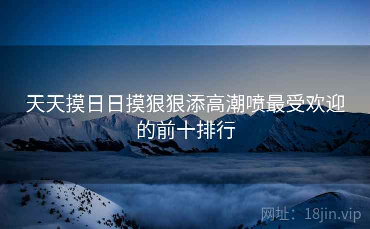 天天摸日日摸狠狠添高潮喷最受欢迎的前十排行