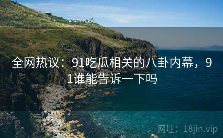 全网热议：91吃瓜相关的八卦内幕，91谁能告诉一下吗