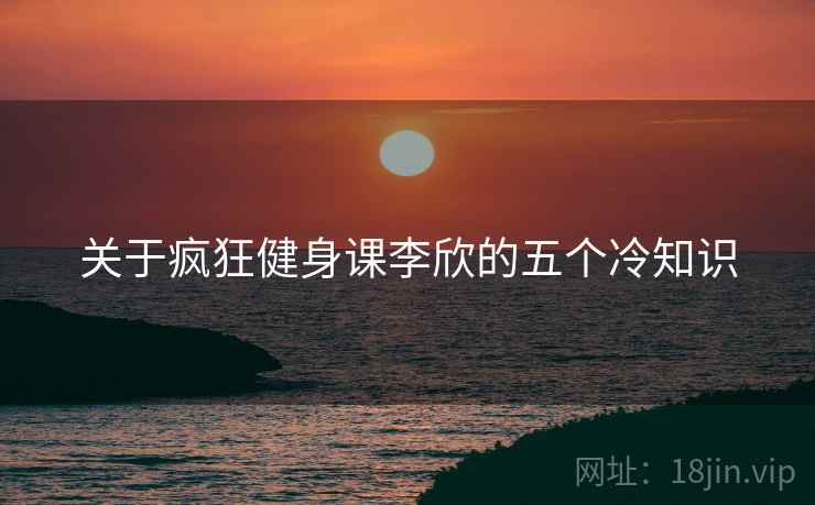 关于疯狂健身课李欣的五个冷知识