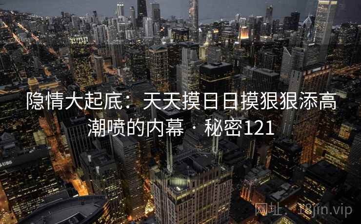 隐情大起底：天天摸日日摸狠狠添高潮喷的内幕 · 秘密121