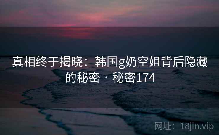 真相终于揭晓:韩国g奶空姐背后隐藏的秘密 · 秘密174 真相终于揭晓:韩国g奶空姐背后隐藏的秘密 · 秘密174