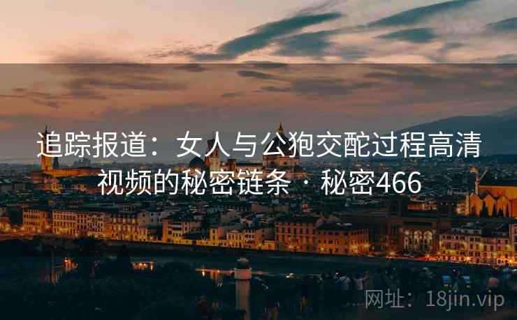 追踪报道:女人与公狍交酡过程高清视频的秘密链条 · 秘密466 追踪报道:女人与公狍交酡过程高清视频的秘密链条 · 秘密466