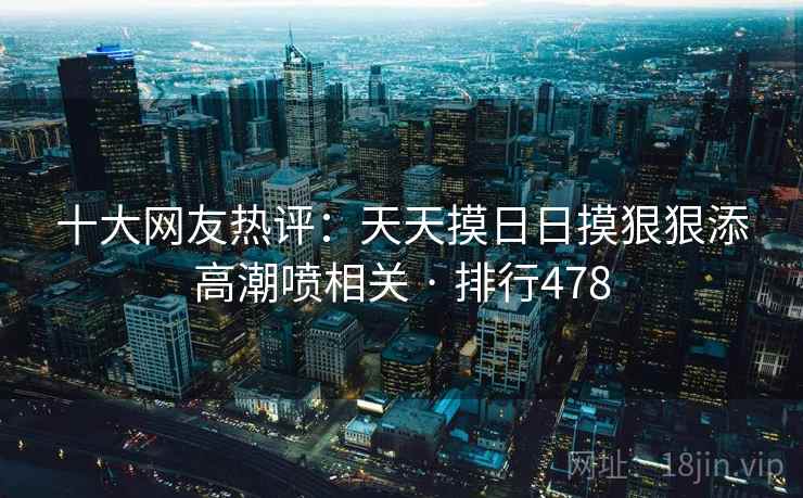 十大网友热评:天天摸日日摸狠狠添高潮喷相关 · 排行478 十大网友热评:天天摸日日摸狠狠添高潮喷相关 · 排行478