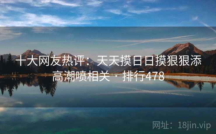 十大网友热评:天天摸日日摸狠狠添高潮喷相关 · 排行478 十大网友热评:天天摸日日摸狠狠添高潮喷相关 · 排行478