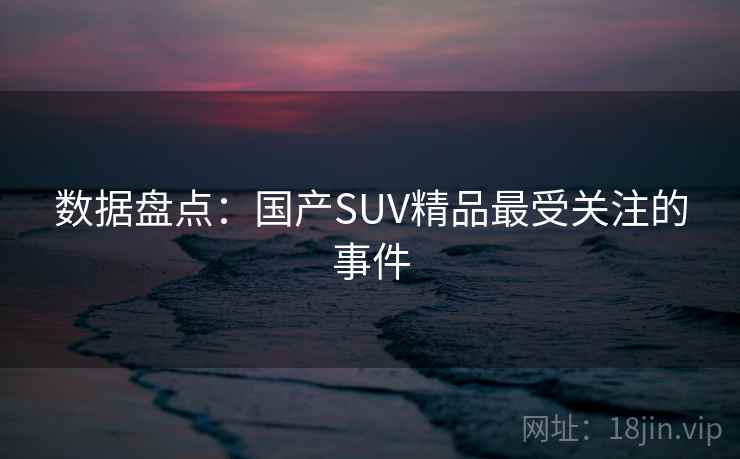 数据盘点:国产SUV精品最受关注的事件 数据盘点:国产SUV精品最受关注的事件