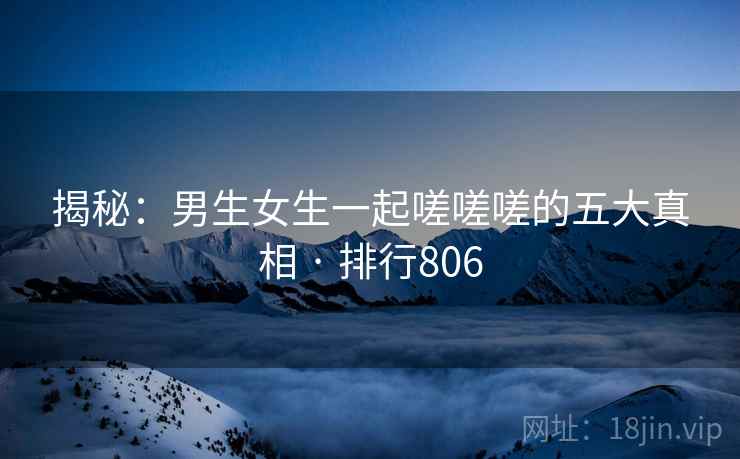 揭秘:男生女生一起嗟嗟嗟的五大真相 · 排行806 揭秘:男生女生一起嗟嗟嗟的五大真相 · 排行806