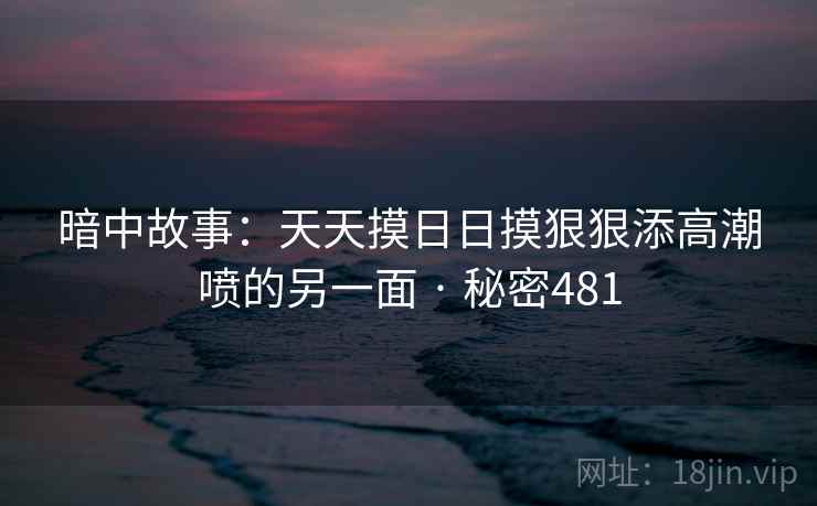 暗中故事:天天摸日日摸狠狠添高潮喷的另一面 · 秘密481 暗中故事:天天摸日日摸狠狠添高潮喷的另一面 · 秘密481