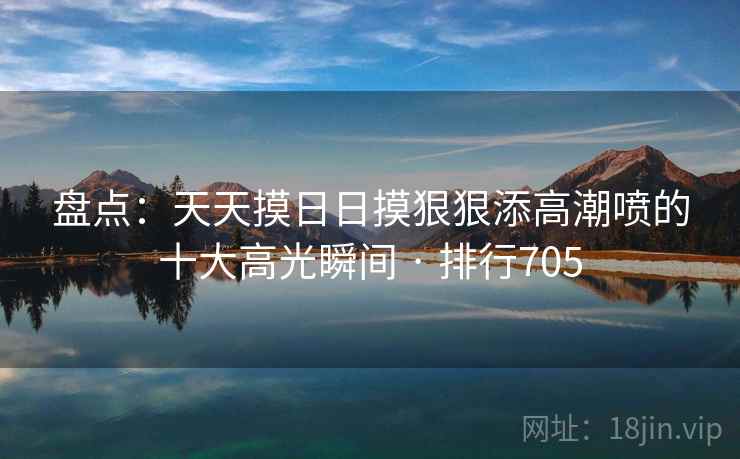 盘点:天天摸日日摸狠狠添高潮喷的十大高光瞬间 · 排行705 盘点:天天摸日日摸狠狠添高潮喷的十大高光瞬间 · 排行705