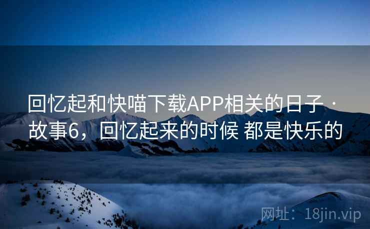 回忆起和快喵下载APP相关的日子 · 故事6,回忆起来的时候 都是快乐的 回忆起和快喵下载APP相关的日子 · 故事6,回忆起来的时候 都是快乐的