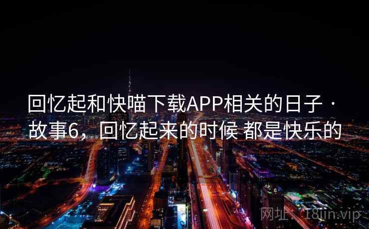 回忆起和快喵下载APP相关的日子 · 故事6,回忆起来的时候 都是快乐的 回忆起和快喵下载APP相关的日子 · 故事6,回忆起来的时候 都是快乐的