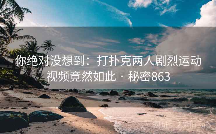 你绝对没想到:打扑克两人剧烈运动视频竟然如此 · 秘密863 你绝对没想到:打扑克两人剧烈运动视频竟然如此 · 秘密863
